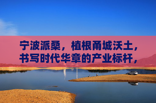宁波派桑,植根甬城沃土,书写时代华章的产业标杆,宁波派桑,植根甬城沃土,铸就时代产业标杆 宁波派桑,植根甬城沃土,书写时代华章的产业标杆,宁波派桑,植根甬城沃土,铸就时代产业标杆