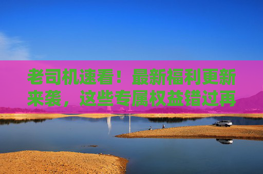 老司机速看!最新福利更新来袭,这些专属权益错过再等一年!老司机专属福利更新!错过再等一年 老司机速看!最新福利更新来袭,这些专属权益错过再等一年!老司机专属福利更新!错过再等一年