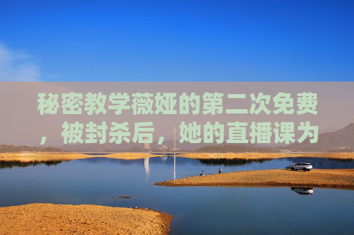 秘密教学薇娅的第二次免费,被封杀后,她的直播课为何还在偷偷流传?封杀后薇娅二次免费直播课为何偷偷流传? 秘密教学薇娅的第二次免费,被封杀后,她的直播课为何还在偷偷流传?封杀后薇娅二次免费直播课为何偷偷流传?