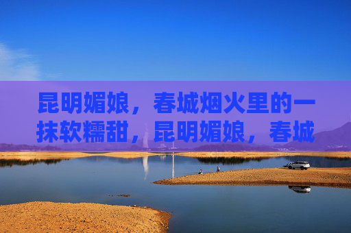 昆明媚娘,春城烟火里的一抹软糯甜,昆明媚娘,春城烟火软糯甜 昆明媚娘,春城烟火里的一抹软糯甜,昆明媚娘,春城烟火软糯甜