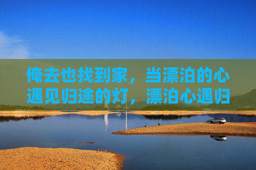 俺去也找到家,当漂泊的心遇见归途的灯,漂泊心遇归途灯,家是归处 俺去也找到家,当漂泊的心遇见归途的灯,漂泊心遇归途灯,家是归处
