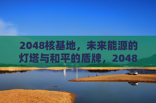 2048核基地，未来能源的灯塔与和平的盾牌，2048核基地，能源灯塔，和平盾牌
