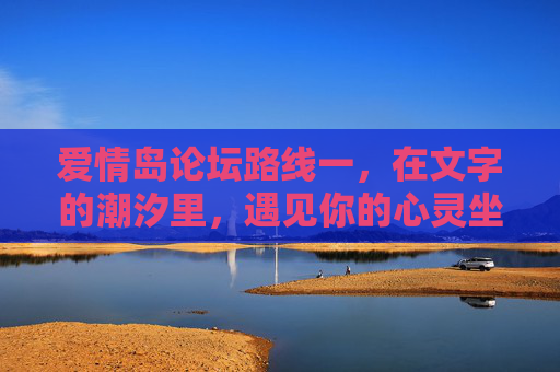 爱情岛论坛路线一,在文字的潮汐里,遇见你的心灵坐标,文字潮汐里,遇见心灵坐标 爱情岛论坛路线一,在文字的潮汐里,遇见你的心灵坐标,文字潮汐里,遇见心灵坐标