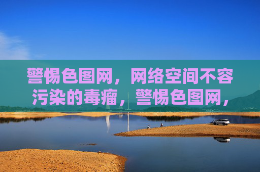 警惕色图网,网络空间不容污染的毒瘤,警惕色图网,网络空间的毒瘤 警惕色图网,网络空间不容污染的毒瘤,警惕色图网,网络空间的毒瘤