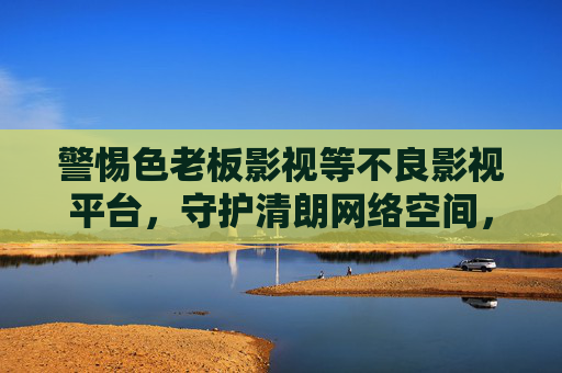 警惕色老板影视等不良影视平台,守护清朗网络空间,拒绝色情诱惑,警惕不良影视平台,守护清朗网络空间,拒绝色情诱惑 警惕色老板影视等不良影视平台,守护清朗网络空间,拒绝色情诱惑,警惕不良影视平台,守护清朗网络空间,拒绝色情诱惑