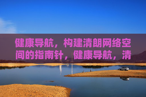 健康导航,构建清朗网络空间的指南针,健康导航,清朗网络空间的构建指南 健康导航,构建清朗网络空间的指南针,健康导航,清朗网络空间的构建指南