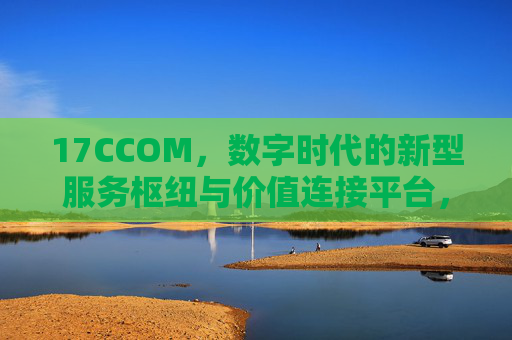 17CCOM,数字时代的新型服务枢纽与价值连接平台,17CCOM,数字时代的新型服务枢纽与价值连接平台 17CCOM,数字时代的新型服务枢纽与价值连接平台,17CCOM,数字时代的新型服务枢纽与价值连接平台