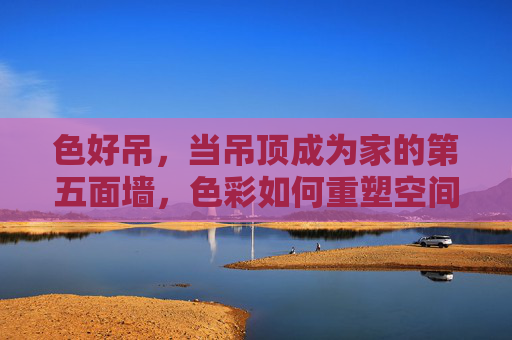 色好吊，当吊顶成为家的第五面墙，色彩如何重塑空间灵魂