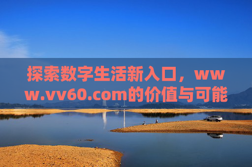 探索数字生活新入口,www.vv60.com的价值与可能性,vv60.com,数字生活新入口的价值与可能 探索数字生活新入口,www.vv60.com的价值与可能性,vv60.com,数字生活新入口的价值与可能