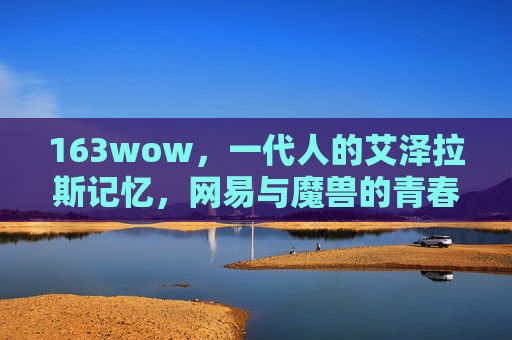 163wow,一代人的艾泽拉斯记忆,网易与魔兽的青春契约,一代人的艾泽拉斯记忆,网易与魔兽的青春契约 163wow,一代人的艾泽拉斯记忆,网易与魔兽的青春契约,一代人的艾泽拉斯记忆,网易与魔兽的青春契约