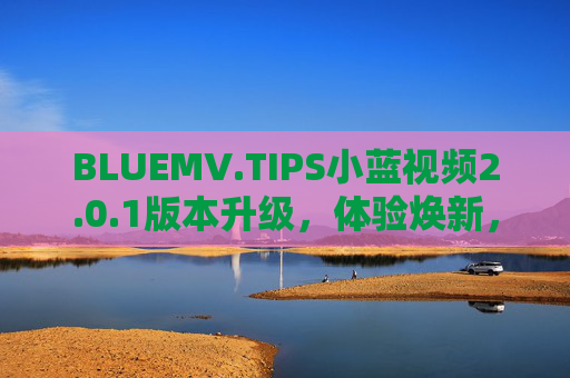 BLUEMV.TIPS小蓝视频2.0.1版本升级，体验焕新，功能再进化，小蓝视频2.0.1版本升级，体验焕新 功能再进化