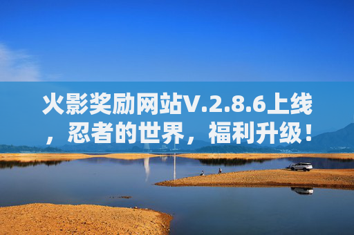火影奖励网站V.2.8.6上线,忍者的世界,福利升级!火影奖励网站V.2.8.6上线 忍者世界福利升级 火影奖励网站V.2.8.6上线,忍者的世界,福利升级!火影奖励网站V.2.8.6上线 忍者世界福利升级