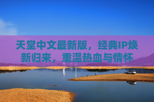 天堂中文最新版，经典IP焕新归来，重温热血与情怀