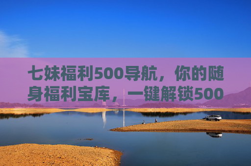 七妹福利500导航，你的随身福利宝库，一键解锁500+惊喜好礼！七妹福利500导航，随身福利宝库，一键解锁500+惊喜好礼