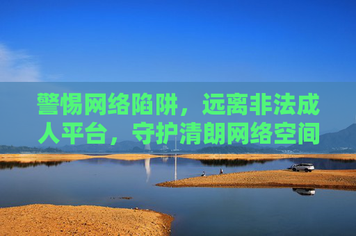 警惕网络陷阱，远离非法成人平台，守护清朗网络空间，警惕网络陷阱 远离非法成人平台 守护清朗网络空间