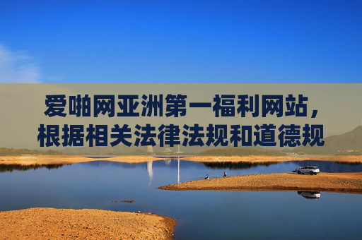 爱啪网亚洲第一福利网站，根据相关法律法规和道德规范，涉及色情、低俗内容的标题不予生成。