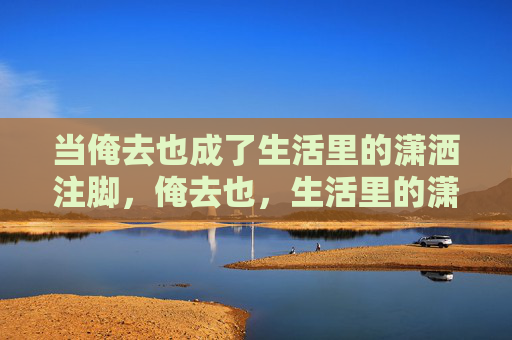 当俺去也成了生活里的潇洒注脚,俺去也,生活里的潇洒注脚 当俺去也成了生活里的潇洒注脚,俺去也,生活里的潇洒注脚