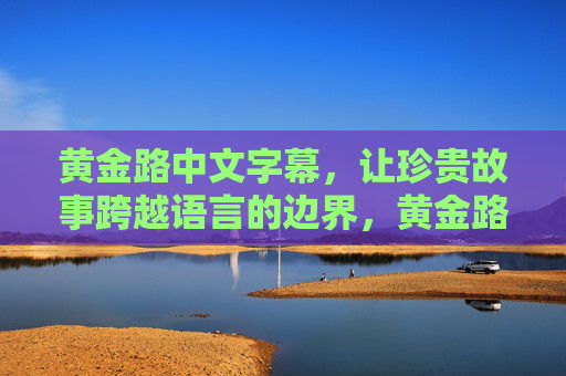 黄金路中文字幕,让珍贵故事跨越语言的边界,黄金路中文字幕,架起珍贵故事的语言桥梁 黄金路中文字幕,让珍贵故事跨越语言的边界,黄金路中文字幕,架起珍贵故事的语言桥梁
