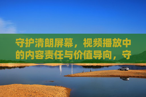 守护清朗屏幕,视频播放中的内容责任与价值导向,守护清朗屏幕,视频播放的内容责任与价值导向 守护清朗屏幕,视频播放中的内容责任与价值导向,守护清朗屏幕,视频播放的内容责任与价值导向