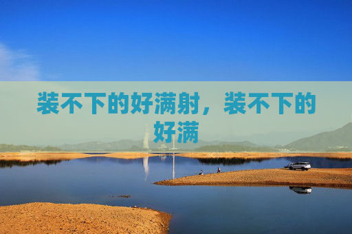 装不下的好满射,装不下的好满 装不下的好满射,装不下的好满