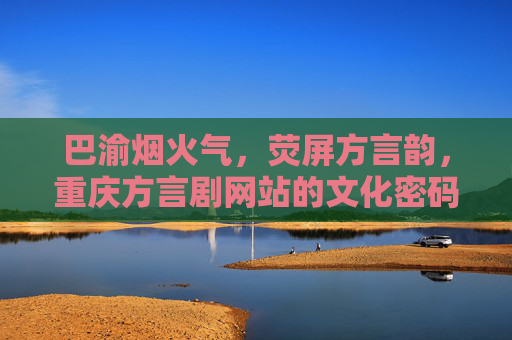 巴渝烟火气，荧屏方言韵，重庆方言剧网站的文化密码与时代传承，重庆方言剧网站，巴渝烟火气与荧屏方言韵的文化密码与时代传承