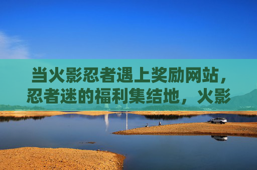 当火影忍者遇上奖励网站，忍者迷的福利集结地，火影忍者奖励网站，忍者迷福利集结地