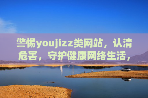 警惕youjizz类网站，认清危害，守护健康网络生活，警惕youjizz类网站危害，守护健康网络生活