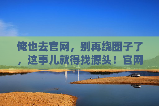 俺也去官网,别再绕圈子了,这事儿就得找源头!官网溯源,拒绝绕圈子 俺也去官网,别再绕圈子了,这事儿就得找源头!官网溯源,拒绝绕圈子