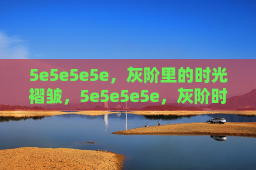 5e5e5e5e,灰阶里的时光褶皱,5e5e5e5e,灰阶时光褶皱 5e5e5e5e,灰阶里的时光褶皱,5e5e5e5e,灰阶时光褶皱