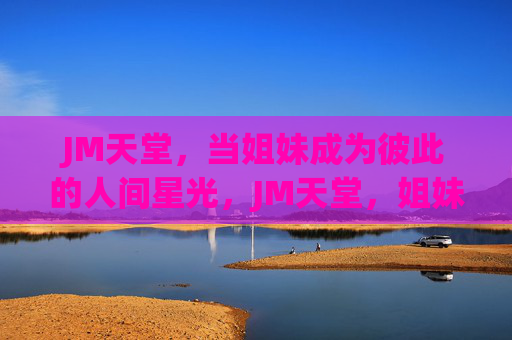 JM天堂，当姐妹成为彼此的人间星光，JM天堂，姐妹是彼此的人间星光