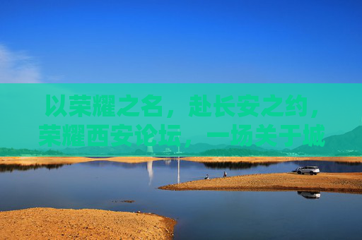 以荣耀之名，赴长安之约，荣耀西安论坛，一场关于城市未来的深度对话，长安之约·荣耀西安论坛，城市未来深度对话