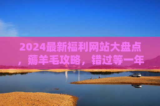 2024最新福利网站大盘点,薅羊毛攻略,错过等一年!2024最新福利网站薅羊毛攻略大盘点,错过等一年! 2024最新福利网站大盘点,薅羊毛攻略,错过等一年!2024最新福利网站薅羊毛攻略大盘点,错过等一年!