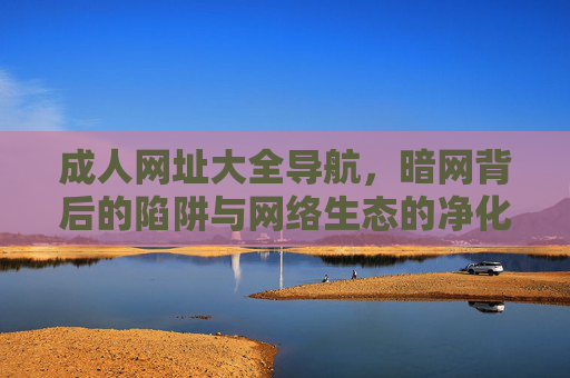 成人网址大全导航,暗网背后的陷阱与网络生态的净化之路,成人导航暗网陷阱与网络生态净化之路 成人网址大全导航,暗网背后的陷阱与网络生态的净化之路,成人导航暗网陷阱与网络生态净化之路