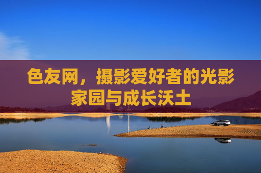 色友网，摄影爱好者的光影家园与成长沃土