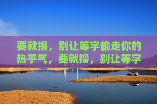 要就撸,别让等字偷走你的热乎气,要就撸,别让等字偷走你的热乎气 要就撸,别让等字偷走你的热乎气,要就撸,别让等字偷走你的热乎气