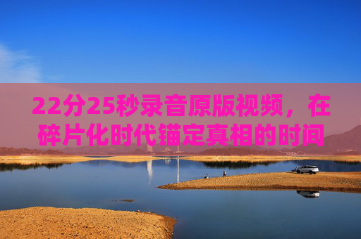 22分25秒录音原版视频,在碎片化时代锚定真相的时间拼图,22分25秒录音原版视频,锚定真相的时间拼图 22分25秒录音原版视频,在碎片化时代锚定真相的时间拼图,22分25秒录音原版视频,锚定真相的时间拼图
