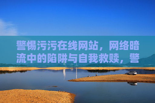 警惕污污在线网站,网络暗流中的陷阱与自我救赎,警惕污污在线,网络暗流陷阱与自我救赎 警惕污污在线网站,网络暗流中的陷阱与自我救赎,警惕污污在线,网络暗流陷阱与自我救赎