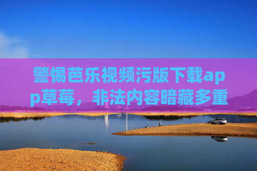 警惕芭乐视频污版下载app草莓，非法内容暗藏多重风险，警惕芭乐视频污版下载App，非法内容暗藏多重风险