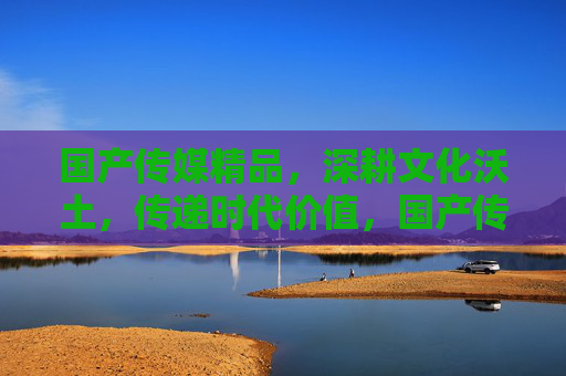 国产传媒精品,深耕文化沃土,传递时代价值,国产传媒精品,深耕文化沃土,传递时代价值 国产传媒精品,深耕文化沃土,传递时代价值,国产传媒精品,深耕文化沃土,传递时代价值