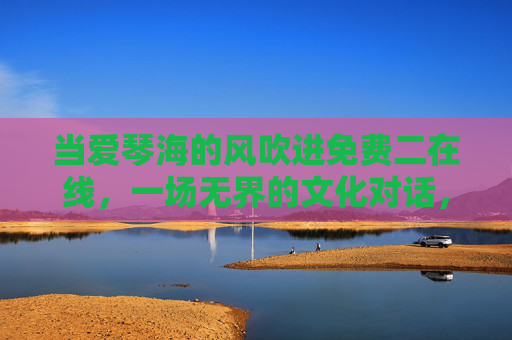 当爱琴海的风吹进免费二在线，一场无界的文化对话，爱琴海风入免费二在线，无界文化对话