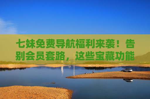 七妹免费导航福利来袭！告别会员套路，这些宝藏功能让你畅行无忧，七妹免费导航福利，告别会员套路，畅行无忧