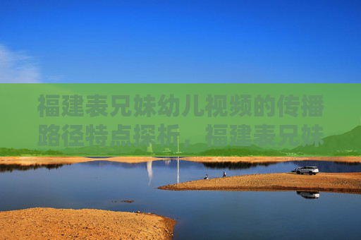 福建表兄妹幼儿视频的传播路径特点探析,福建表兄妹幼儿视频传播路径特点探析 福建表兄妹幼儿视频的传播路径特点探析,福建表兄妹幼儿视频传播路径特点探析