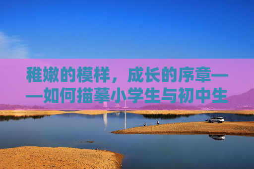 稚嫩的模样,成长的序章——如何描摹小学生与初中生的青涩时光,稚嫩青涩,成长序章里的少年时光 稚嫩的模样,成长的序章——如何描摹小学生与初中生的青涩时光,稚嫩青涩,成长序章里的少年时光