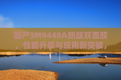 国产3M9448A新版双面胶,性能升级与应用新突破,赋能多行业高质量发展,国产3M9448A新版双面胶,性能升级与应用新突破赋能多行业高质量发展 国产3M9448A新版双面胶,性能升级与应用新突破,赋能多行业高质量发展,国产3M9448A新版双面胶,性能升级与应用新突破赋能多行业高质量发展