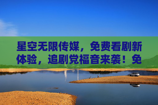 星空无限传媒,免费看剧新体验,追剧党福音来袭!免费看剧新体验!追剧党福音来袭! 星空无限传媒,免费看剧新体验,追剧党福音来袭!免费看剧新体验!追剧党福音来袭!