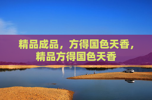 精品成品,方得国色天香,精品方得国色天香 精品成品,方得国色天香,精品方得国色天香