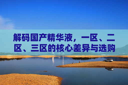 解码国产精华液,一区、二区、三区的核心差异与选购指南,解码国产精华液,一区、二区、三区核心差异与选购指南 解码国产精华液,一区、二区、三区的核心差异与选购指南,解码国产精华液,一区、二区、三区核心差异与选购指南