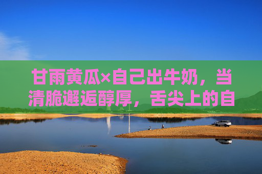 甘雨黄瓜×自己出牛奶,当清脆邂逅醇厚,舌尖上的自然奇遇,甘雨黄瓜邂逅自酿牛奶,清脆与醇厚的舌尖奇遇 甘雨黄瓜×自己出牛奶,当清脆邂逅醇厚,舌尖上的自然奇遇,甘雨黄瓜邂逅自酿牛奶,清脆与醇厚的舌尖奇遇
