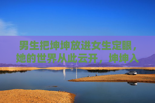 男生把坤坤放进女生定眼，她的世界从此云开，坤坤入她定眼，世界从此云开