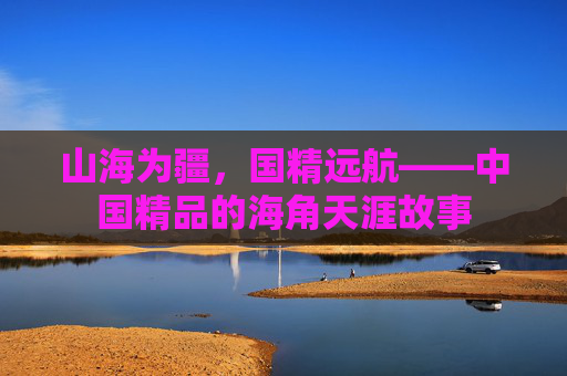 山海为疆，国精远航——中国精品的海角天涯故事